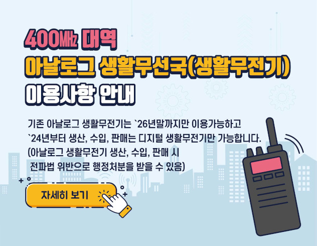 400 MHz 대역 아날로그 생활무전기 이용사항
기존 아날로그 생활문전기는26년말까지만 이용가능하고 24년부터 생산 판매는 디지털 생활 무전기만 가능합니다
(아날로그 생활 무전기 생산 수입 판매시 전파법 위반으로 행정처분을 받을 수 있음)