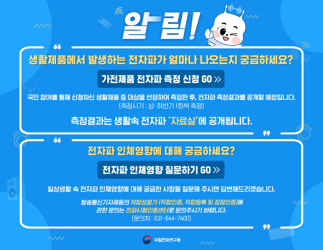 생활제품에서 발생하는 전자파가 얼마나 나오는지 궁금하세요? 가전제품 전자파 측정신청 GO
국민 참여를 통해 신청하신 생활제품 중 대상ㅇ르 선정하여 측정한 후 전자파 측정결과를 공개할 예정입니다
(측정시기:상하반기 1회씩 측정)
측정결과는 생활 속 전자파 '자료실'에 공개됩니다
전자파 인체영향에 대해 궁금하세요? 전자파 인체영향 질문하기 GO
일상생활 속 전자파 인체영향에 대해 궁금한 사항을 질문해 주시면 답변드리겠습니다
방송통신기자재등의 적합성평가(적합인증 적합등록 및 잠점인증)에
관한 문의는 전파시험인증센터로 문의주시기 바랍니다 (문의처031-644-7400) 국립전파연구원