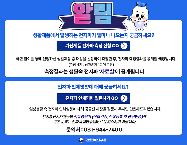 생활제품에서 발생하는 전자파가 얼마나 나오는지 궁금하세요? 가전제품 전자파 측정신청 GO
국민 참여를 통해 신청하신 생활제품 중 대상ㅇ르 선정하여 측정한 후 전자파 측정결과를 공개할 예정입니다
(측정시기:상하반기 1회씩 측정)
측정결과는 생활 속 전자파 '자료실'에 공개됩니다
전자파 인체영향에 대해 궁금하세요? 전자파 인체영향 질문하기 GO
일상생활 속 전자파 인체영향에 대해 궁금한 사항을 질문해 주시면 답변드리겠습니다
방송통신기자재등의 적합성평가(적합인증 적합등록 및 잠점인증)에
관한 문의는 전파시험인증센터로 문의주시기 바랍니다 (문의처031-644-7400) 국립전파연구원